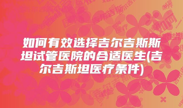 如何有效选择吉尔吉斯斯坦试管医院的合适医生(吉尔吉斯坦医疗条件)