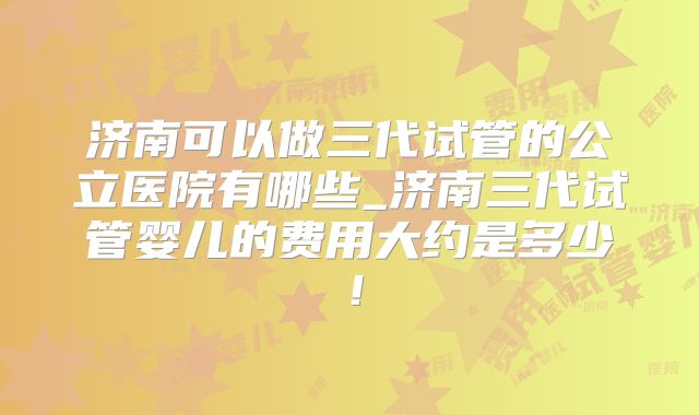 济南可以做三代试管的公立医院有哪些_济南三代试管婴儿的费用大约是多少!
