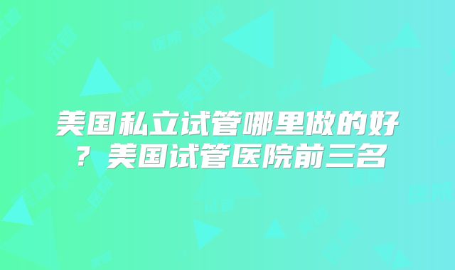 美国私立试管哪里做的好？美国试管医院前三名
