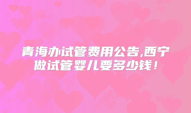 青海办试管费用公告,西宁做试管婴儿要多少钱!