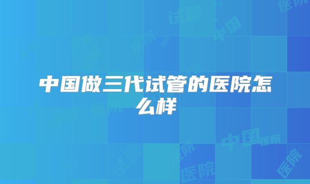 中国做三代试管的医院怎么样