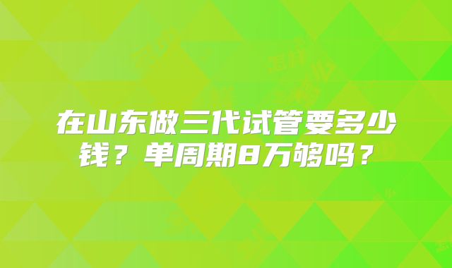 在山东做三代试管要多少钱?单周期8万够吗?