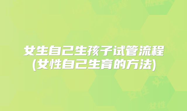 女生自己生孩子试管流程(女性自己生育的方法)