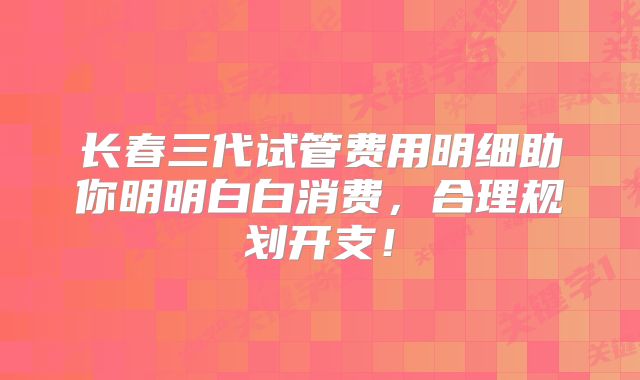 长春三代试管费用明细助你明明白白消费,合理规划开支!