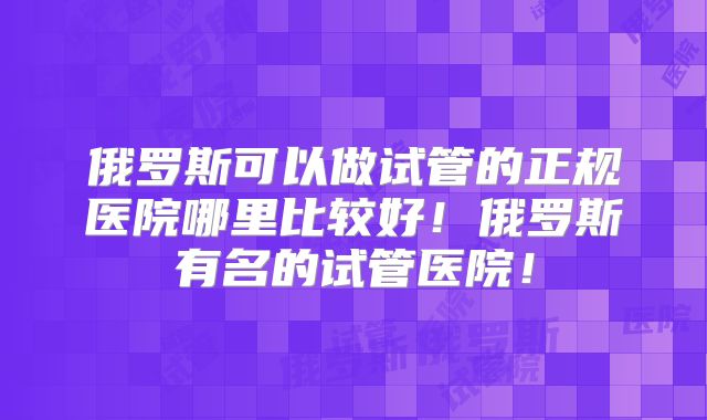 俄罗斯可以做试管的正规医院哪里比较好!俄罗斯有名的试管医院!