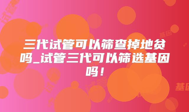 三代试管可以筛查掉地贫吗_试管三代可以筛选基因吗!