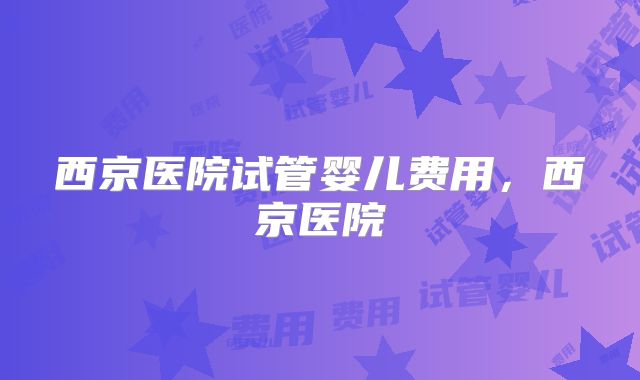 西京医院试管婴儿费用,西京医院