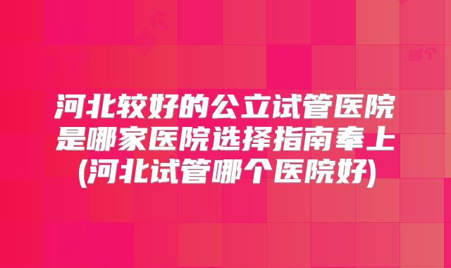 河北较好的公立试管医院是哪家医院选择指南奉上(河北试管哪个医院好)