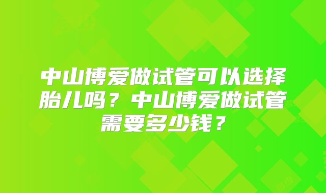 中山博爱做试管可以选择胎儿吗？中山博爱做试管需要多少钱？