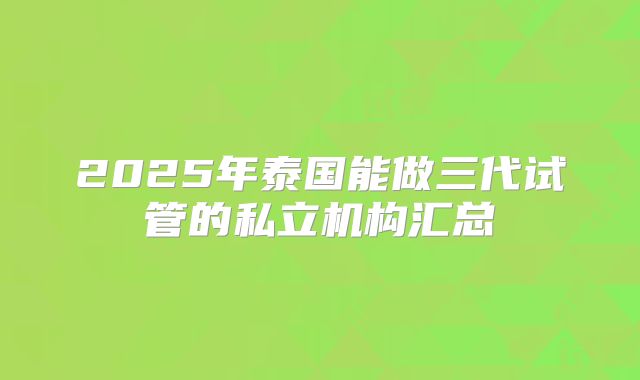 2025年泰国能做三代试管的私立机构汇总