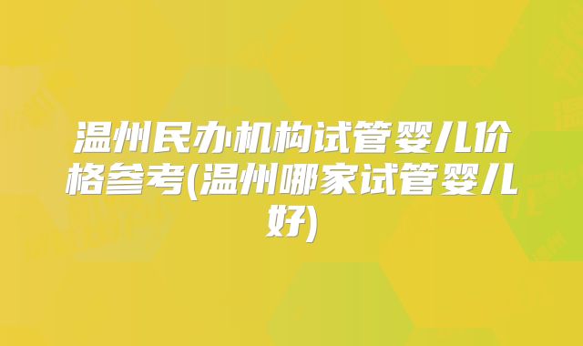 温州民办机构试管婴儿价格参考(温州哪家试管婴儿好)