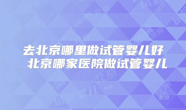 去北京哪里做试管婴儿好 北京哪家医院做试管婴儿