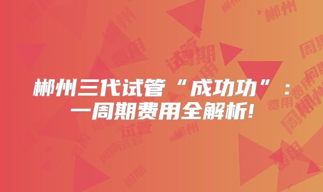 郴州三代试管“成功功”:一周期费用全解析!
