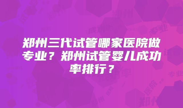 郑州三代试管哪家医院做专业？郑州试管婴儿成功率排行？