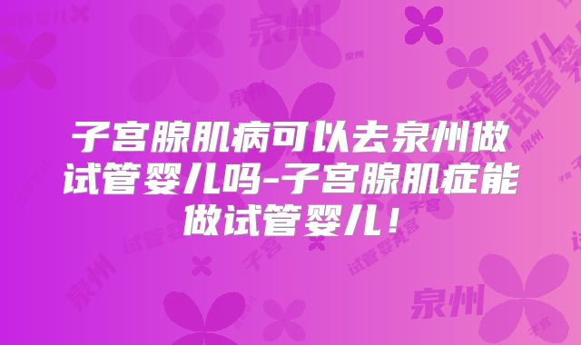 子宫腺肌病可以去泉州做试管婴儿吗-子宫腺肌症能做试管婴儿！