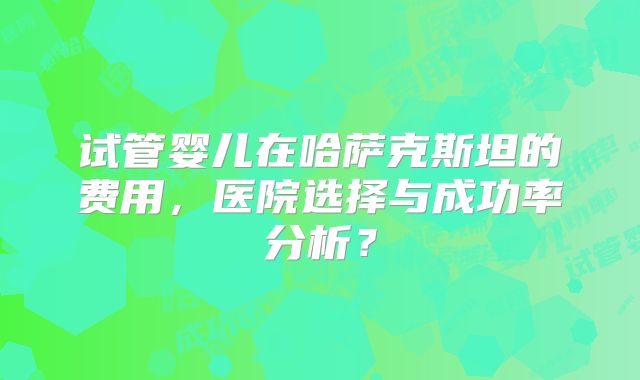 试管婴儿在哈萨克斯坦的费用,医院选择与成功率分析?