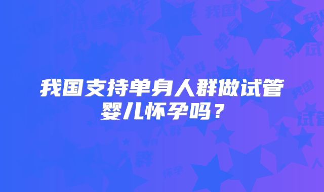 我国支持单身人群做试管婴儿怀孕吗?
