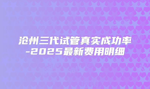 沧州三代试管真实成功率-2025最新费用明细