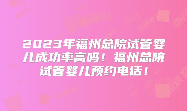 2023年福州总院试管婴儿成功率高吗!福州总院试管婴儿预约电话!