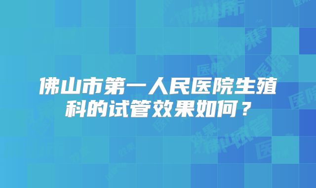 佛山市第一人民医院生殖科的试管效果如何?