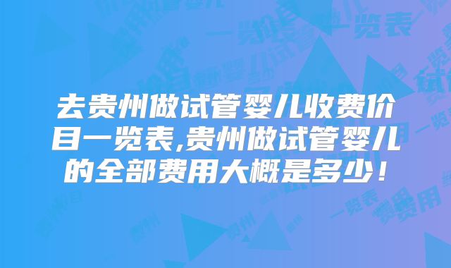 去贵州做试管婴儿收费价目一览表,贵州做试管婴儿的全部费用大概是多少！