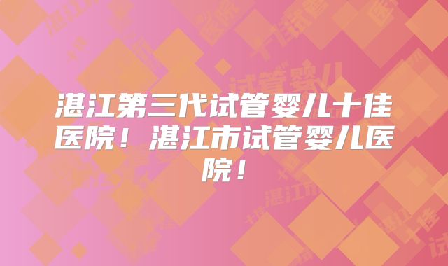 湛江第三代试管婴儿十佳医院！湛江市试管婴儿医院！