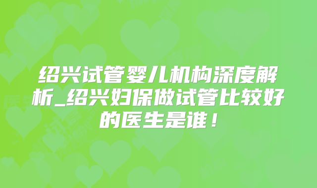 绍兴试管婴儿机构深度解析_绍兴妇保做试管比较好的医生是谁！