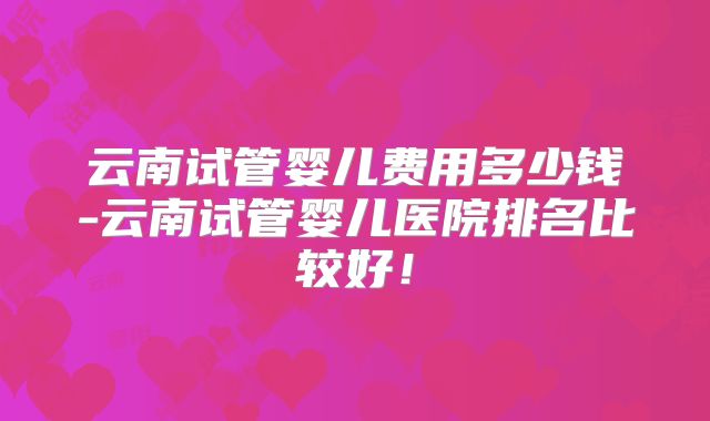 云南试管婴儿费用多少钱-云南试管婴儿医院排名比较好!