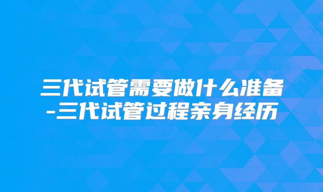 三代试管需要做什么准备-三代试管过程亲身经历