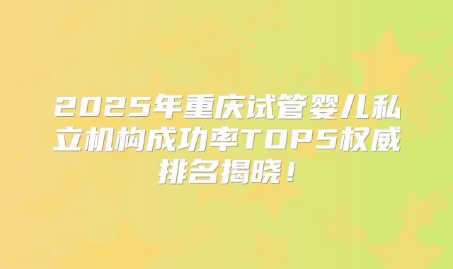 2025年重庆试管婴儿私立机构成功率TOP5权威排名揭晓!