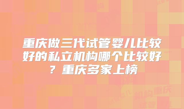重庆做三代试管婴儿比较好的私立机构哪个比较好?重庆多家上榜