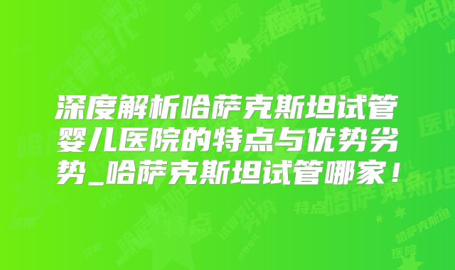 深度解析哈萨克斯坦试管婴儿医院的特点与优势劣势_哈萨克斯坦试管哪家!