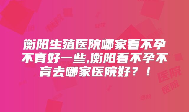 衡阳生殖医院哪家看不孕不育好一些,衡阳看不孕不育去哪家医院好?!