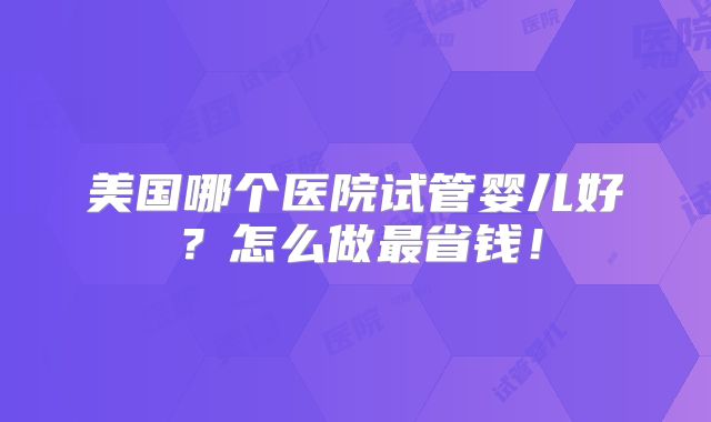 美国哪个医院试管婴儿好？怎么做最省钱！