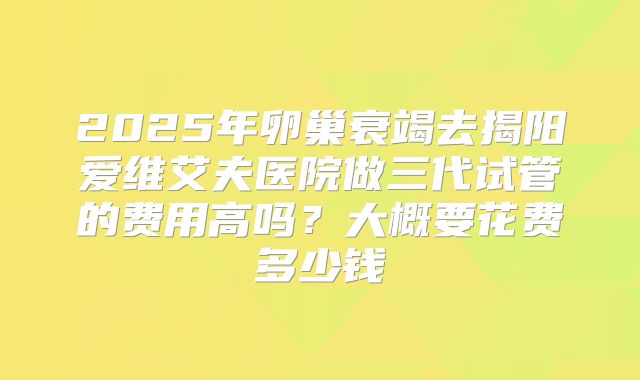 2025年卵巢衰竭去揭阳爱维艾夫医院做三代试管的费用高吗？大概要花费多少钱