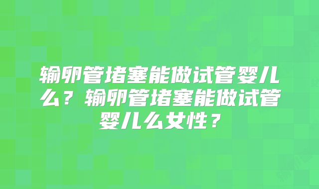 输卵管堵塞能做试管婴儿么?输卵管堵塞能做试管婴儿么女性?