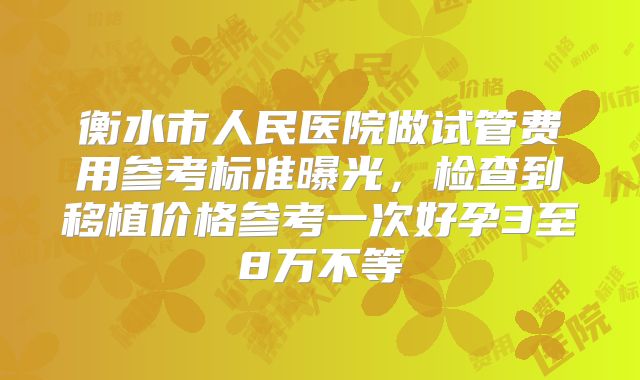 衡水市人民医院做试管费用参考标准曝光，检查到移植价格参考一次好孕3至8万不等
