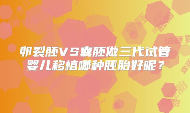卵裂胚VS囊胚做三代试管婴儿移植哪种胚胎好呢?