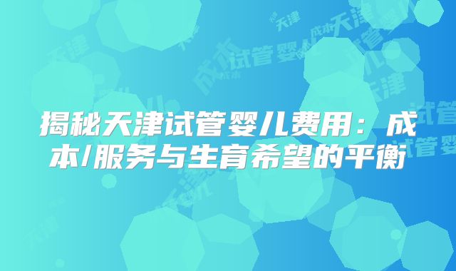 揭秘天津试管婴儿费用:成本/服务与生育希望的平衡