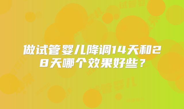 做试管婴儿降调14天和28天哪个效果好些？