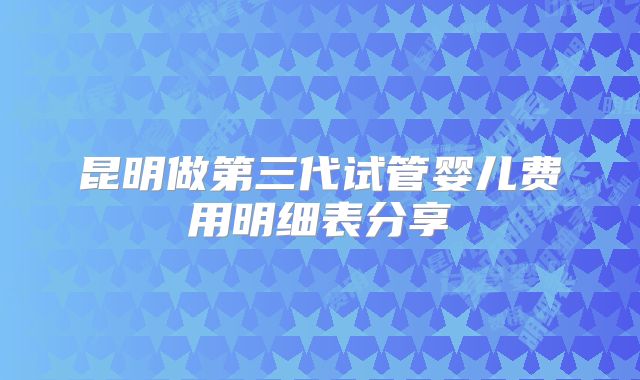 昆明做第三代试管婴儿费用明细表分享