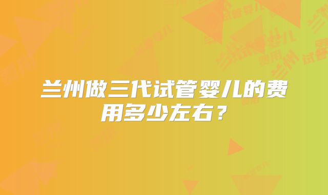 兰州做三代试管婴儿的费用多少左右？