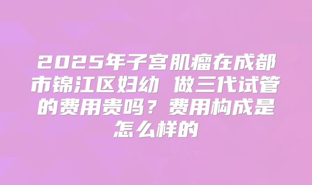 2025年子宫肌瘤在成都市锦江区妇幼 做三代试管的费用贵吗？费用构成是怎么样的