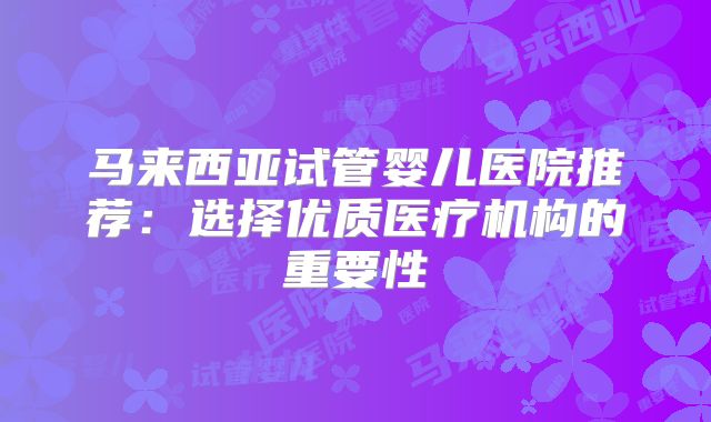 马来西亚试管婴儿医院推荐：选择优质医疗机构的重要性