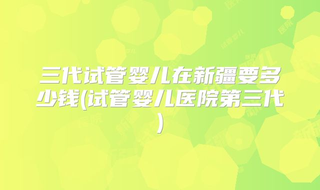 三代试管婴儿在新疆要多少钱(试管婴儿医院第三代)