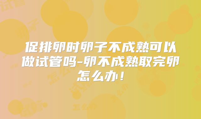 促排卵时卵子不成熟可以做试管吗-卵不成熟取完卵怎么办！