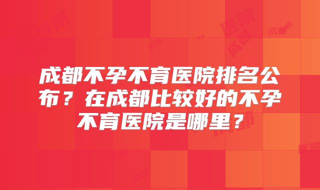 成都不孕不育医院排名公布？在成都比较好的不孕不育医院是哪里？