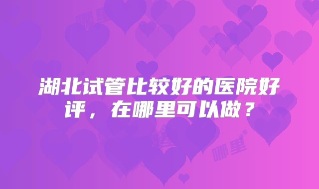 湖北试管比较好的医院好评，在哪里可以做？