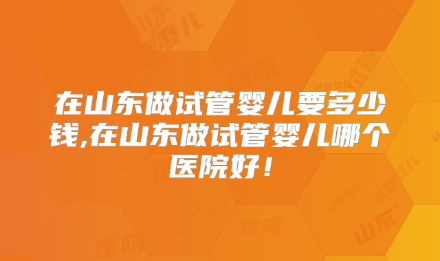 在山东做试管婴儿要多少钱,在山东做试管婴儿哪个医院好！