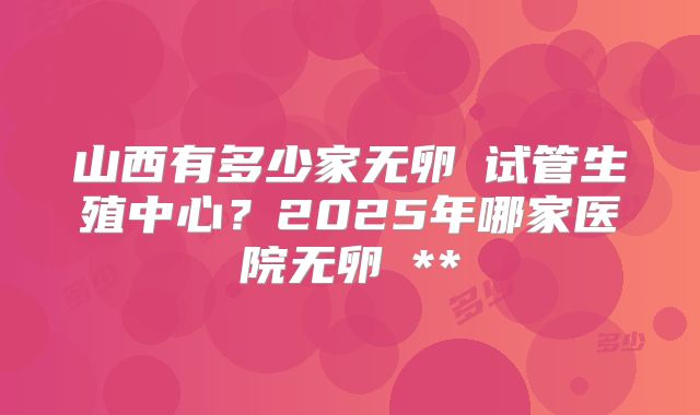 山西有多少家无卵�试管生殖中心？2025年哪家医院无卵�**